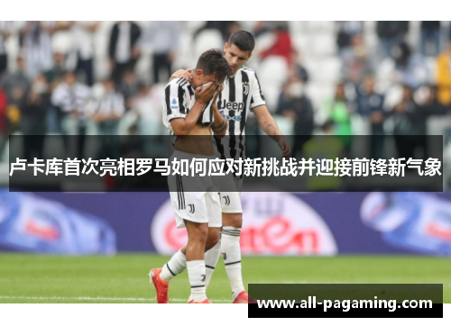 卢卡库首次亮相罗马如何应对新挑战并迎接前锋新气象 卢卡库首次亮相罗马如何应对新挑战并迎接前锋新气象