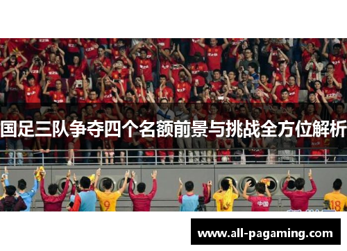国足三队争夺四个名额前景与挑战全方位解析 国足三队争夺四个名额前景与挑战全方位解析