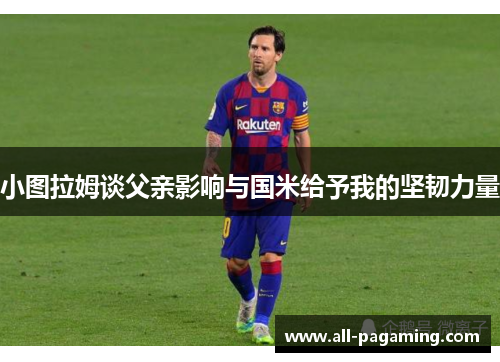 小图拉姆谈父亲影响与国米给予我的坚韧力量 小图拉姆谈父亲影响与国米给予我的坚韧力量