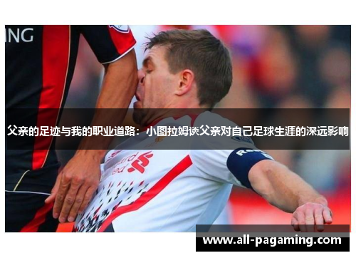 父亲的足迹与我的职业道路:小图拉姆谈父亲对自己足球生涯的深远影响 父亲的足迹与我的职业道路:小图拉姆谈父亲对自己足球生涯的深远影响