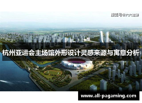杭州亚运会主场馆外形设计灵感来源与寓意分析 杭州亚运会主场馆外形设计灵感来源与寓意分析