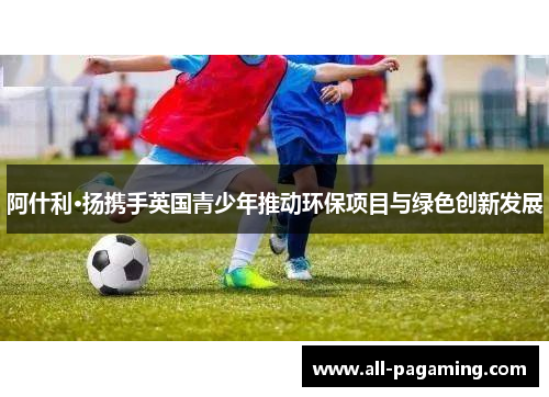 阿什利·扬携手英国青少年推动环保项目与绿色创新发展 阿什利·扬携手英国青少年推动环保项目与绿色创新发展