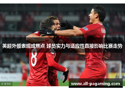 英超外援表现成焦点 球员实力与适应性直接影响比赛走势