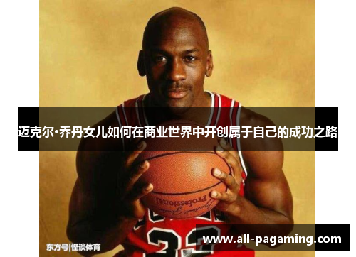迈克尔·乔丹女儿如何在商业世界中开创属于自己的成功之路