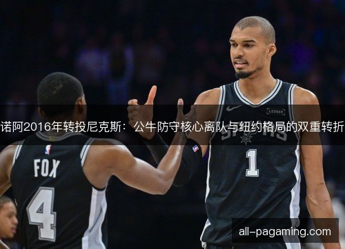 诺阿2016年转投尼克斯：公牛防守核心离队与纽约格局的双重转折